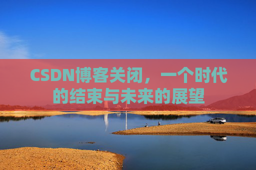 CSDN博客关闭，一个时代的结束与未来的展望